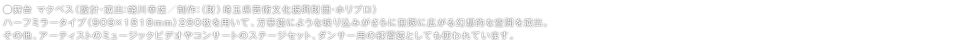 ●舞台 マクベス(設計・演出:蜷川幸雄/制作:(財)埼玉県芸術文化振興財団・ホリプロ)ハーフミラータイプ(909×1818mm)280枚を用いて、万華鏡にような映り込みがさらに無限に広がる幻想的な空間を演出。その他、アーティストのミュージックビデオやコンサートのステージセット、ダンサー用の練習鏡としても使われています。