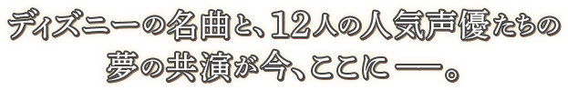ディズニーの名曲と、12人の人気声優たちの夢のコラボレーションが今、ここに－－。