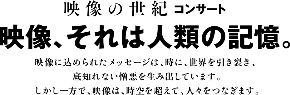 映像の世紀コンサート<br>映像、それは人類の記憶。<br>映像に込められたメッセージは、時に、世界を引き裂き、底知れない憎悪を生み出しています。<br>しかし一方で、映像は、時空を超えて、人々をつなぎます。